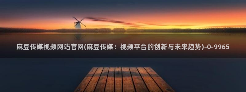 麻豆传媒官网app入口：麻豆传媒视频网站官网(麻豆传媒：视频平台的创新与未来趋势)